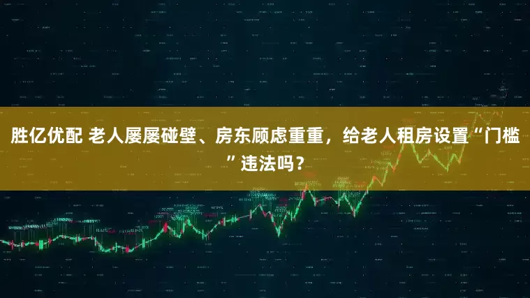 胜亿优配 老人屡屡碰壁、房东顾虑重重，给老人租房设置“门槛”违法吗？