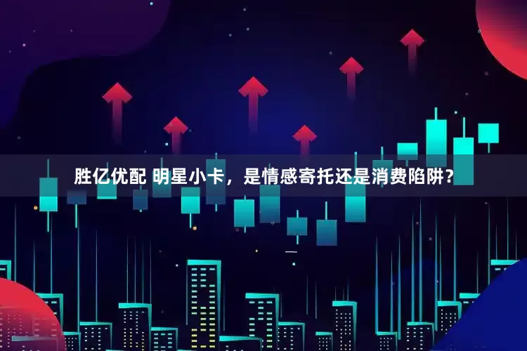 胜亿优配 明星小卡，是情感寄托还是消费陷阱？