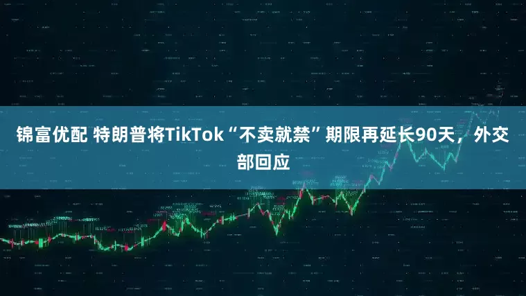 锦富优配 特朗普将TikTok“不卖就禁”期限再延长90天，外交部回应