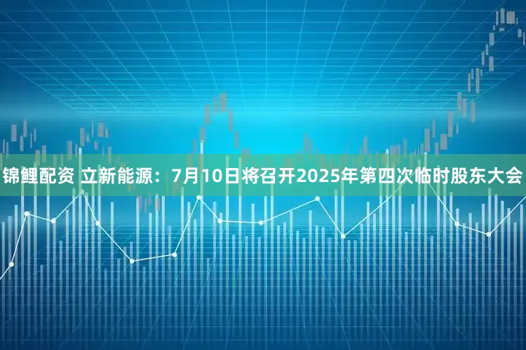 锦鲤配资 立新能源：7月10日将召开2025年第四次临时股东大会
