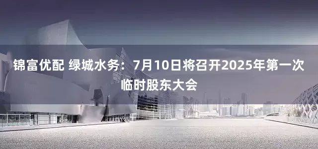 锦富优配 绿城水务：7月10日将召开2025年第一次临时股东大会