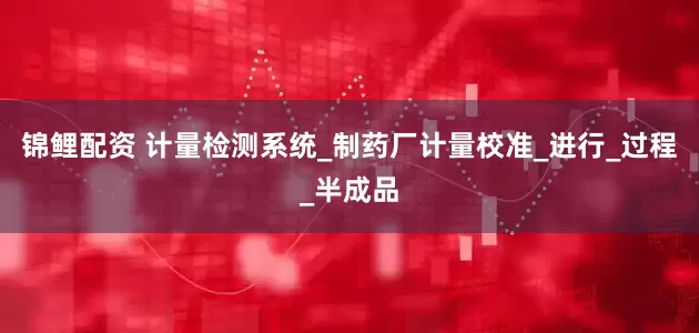 锦鲤配资 计量检测系统_制药厂计量校准_进行_过程_半成品