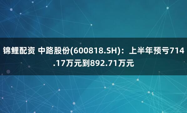 锦鲤配资 中路股份(600818.SH)：上半年预亏714.17万元到892.71万元