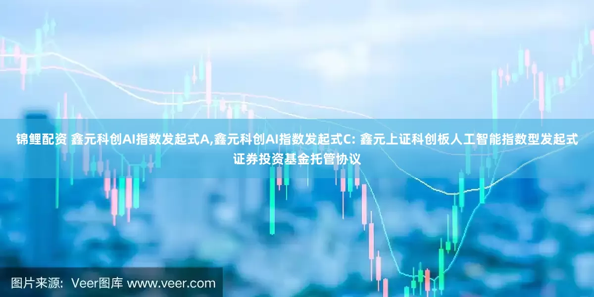 锦鲤配资 鑫元科创AI指数发起式A,鑫元科创AI指数发起式C: 鑫元上证科创板人工智能指数型发起式证券投资基金托管协议