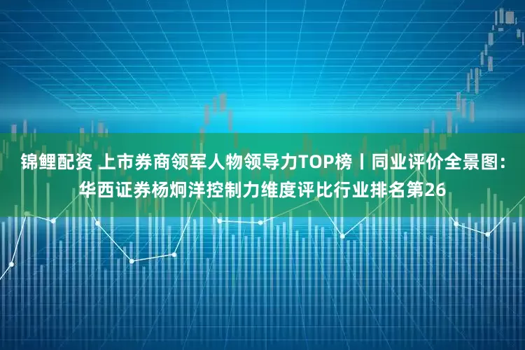 锦鲤配资 上市券商领军人物领导力TOP榜丨同业评价全景图：华西证券杨炯洋控制力维度评比行业排名第26