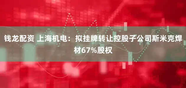 钱龙配资 上海机电：拟挂牌转让控股子公司斯米克焊材67%股权